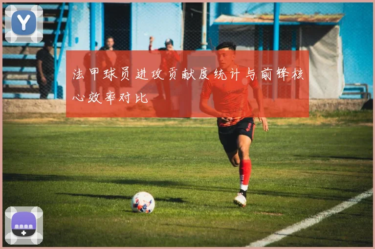 法甲球员进攻贡献度统计与前锋核心效率对比