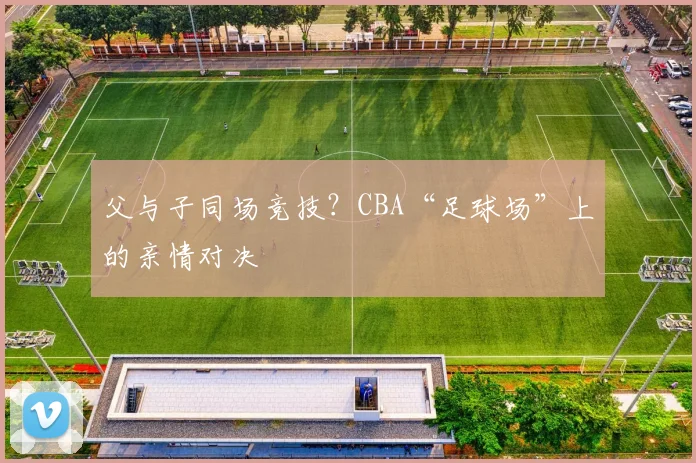 父与子同场竞技？CBA“足球场”上的亲情对决